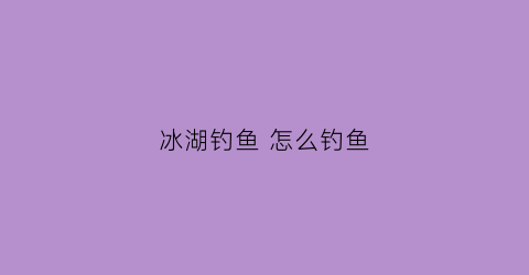 冰湖钓鱼怎么钓鱼(冰湖钓鱼怎么钓鱼)